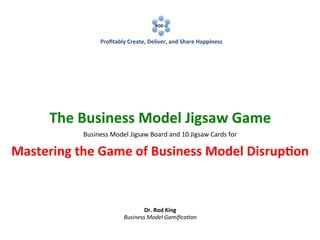  
	
  

	
  

ROD	
  U	
  
	
  

	
  

Proﬁtably	
  Create,	
  Deliver,	
  and	
  Share	
  Happiness	
  

The	
  Business	
  Model	
  Jigsaw	
  Game	
  
Use	
  a	
  Jigsaw	
  Board	
  to	
  
Rapidly	
  Visualize,	
  Prototype	
  and	
  Manage	
  Business	
  Models	
  

	
  
	
  
Dr.	
  Rod	
  King	
  
Business	
  Model	
  Gamiﬁca1on	
  

 