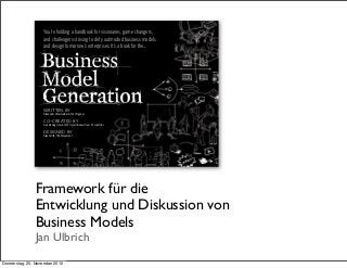 Business
Model
Generation
Framework für die
Entwicklung und Diskussion von
Business Models
Jan Ulbrich
You’re holding a handbook for visionaries, game changers,
and challengers striving to defy outmoded business models
and design tomorrow’s enterprises. It’s a book for the…
written by
Alexander Osterwalder & Yves Pigneur
co-created by
An amazing crowd of 470 practitioners from 45 countries
designed by
Alan Smith, The Movement
Donnerstag, 25. November 2010
 