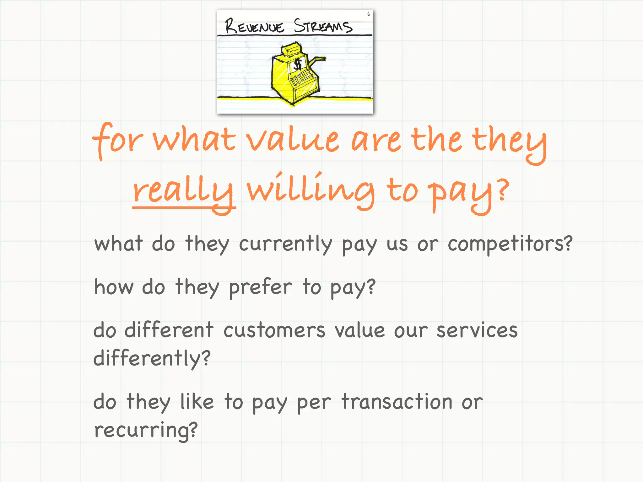 for what value are the they
  really willing to pay?
what do they currently pay us or competitors?
how do they prefer to pay?
do different customers value our services
differently?
do they like to pay per transaction or
recurring?
 