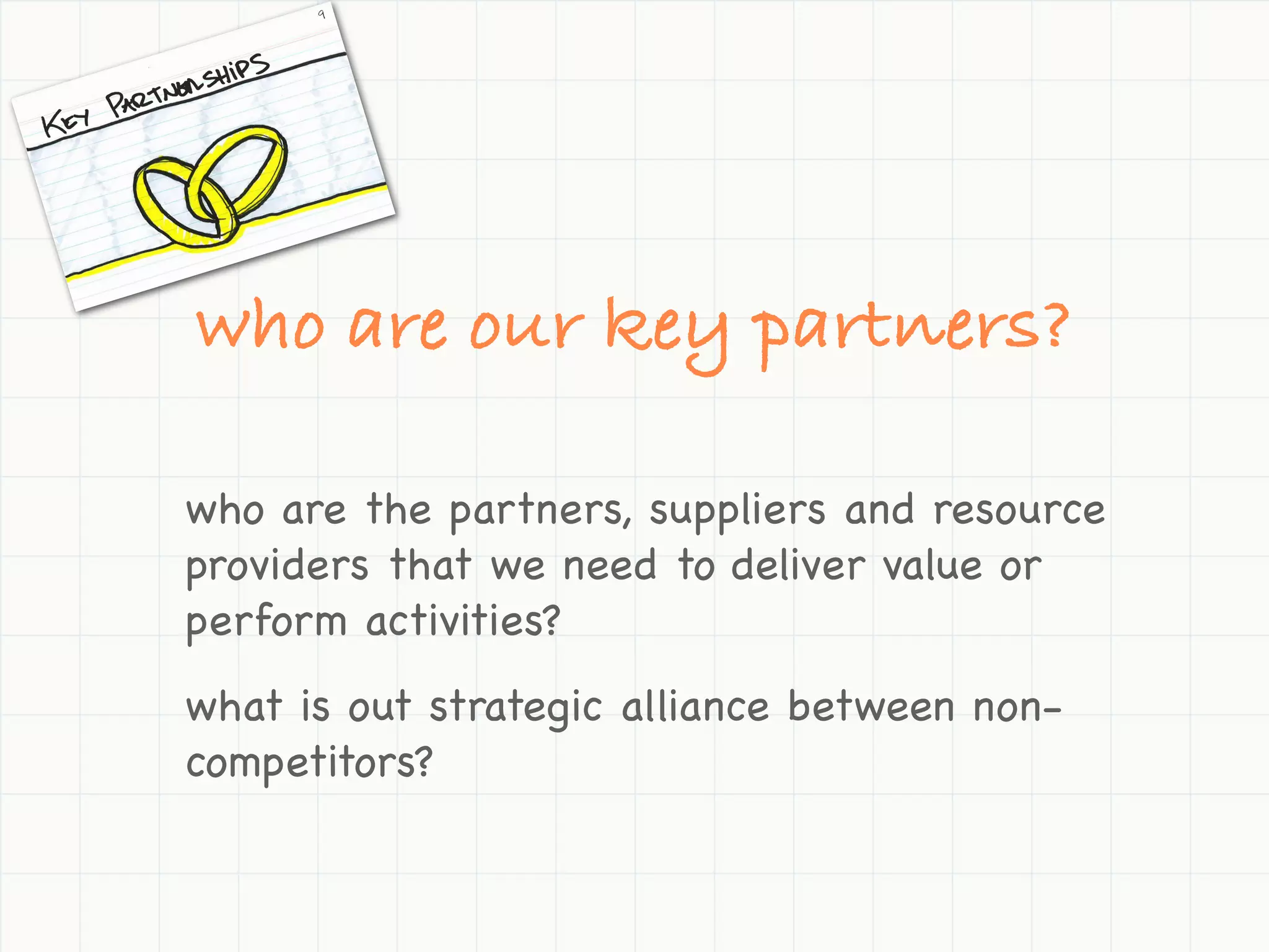 who are our key partners?

who are the partners, suppliers and resource
providers that we need to deliver value or
perform activities?
what is out strategic alliance between non-
competitors?
 