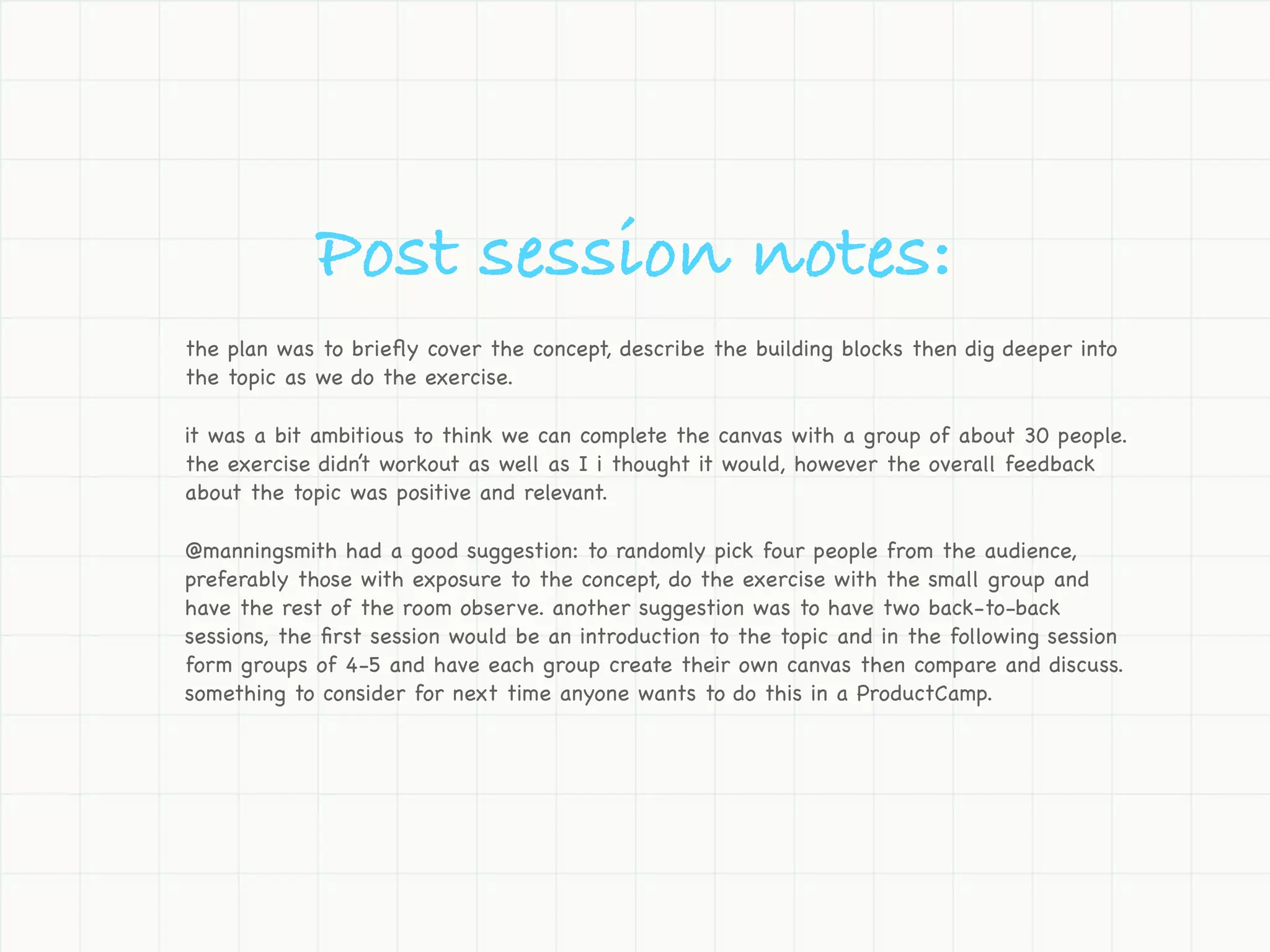 Post session notes:
the plan was to brieﬂy cover the concept, describe the building blocks then dig deeper into
the topic as we do the exercise.

it was a bit ambitious to think we can complete the canvas with a group of about 30 people.
the exercise didn’t workout as well as I i thought it would, however the overall feedback
about the topic was positive and relevant.

@manningsmith had a good suggestion: to randomly pick four people from the audience,
preferably those with exposure to the concept, do the exercise with the small group and
have the rest of the room observe. another suggestion was to have two back-to-back
sessions, the ﬁrst session would be an introduction to the topic and in the following session
form groups of 4-5 and have each group create their own canvas then compare and discuss.
something to consider for next time anyone wants to do this in a ProductCamp.
 