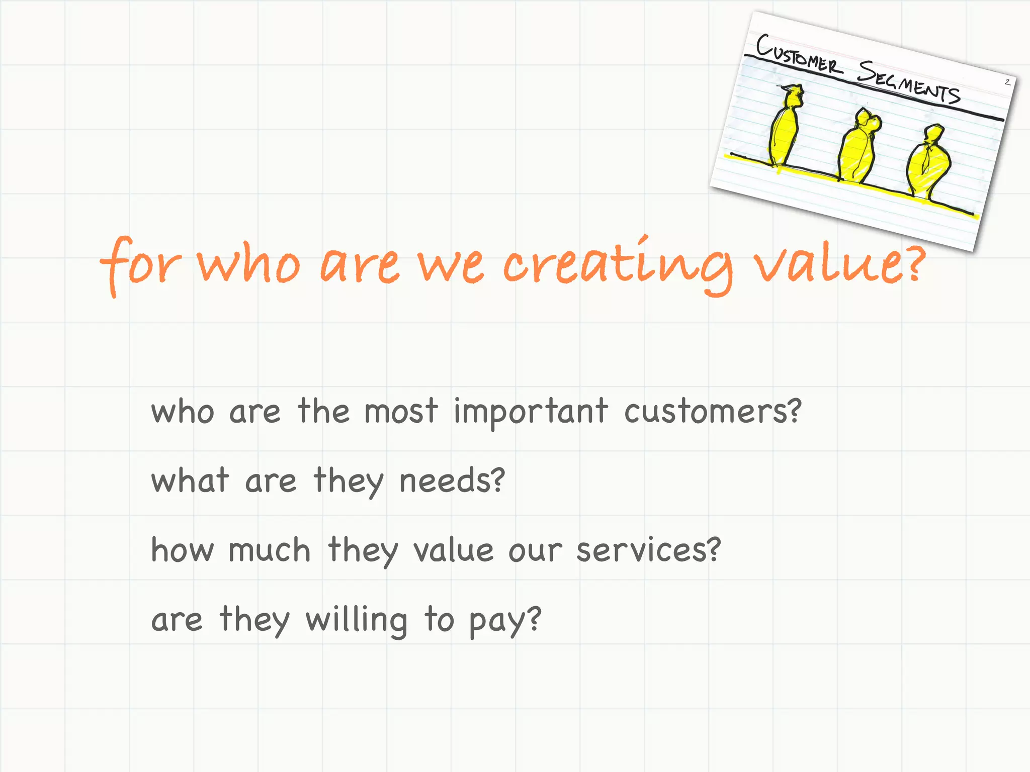 for who are we creating value?

 who are the most important customers?
 what are they needs?
 how much they value our services?
 are they willing to pay?
 