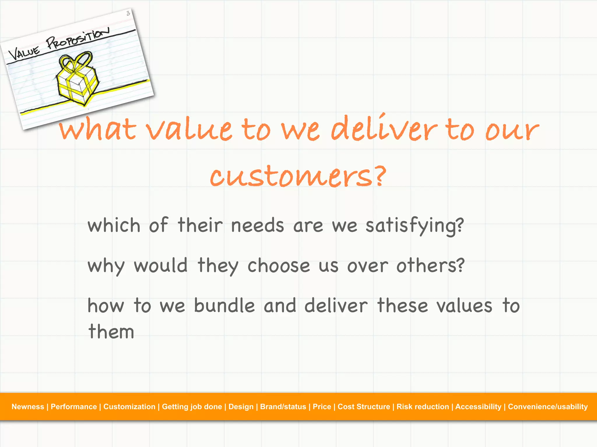 what value to we deliver to our
                      customers?
                     which of their needs are we satisfying?
                     why would they choose us over others?
                     how to we bundle and deliver these values to
                     them


Newness | Performance | Customization | Getting job done | Design | Brand/status | Price | Cost Structure | Risk reduction | Accessibility | Convenience/usability
 