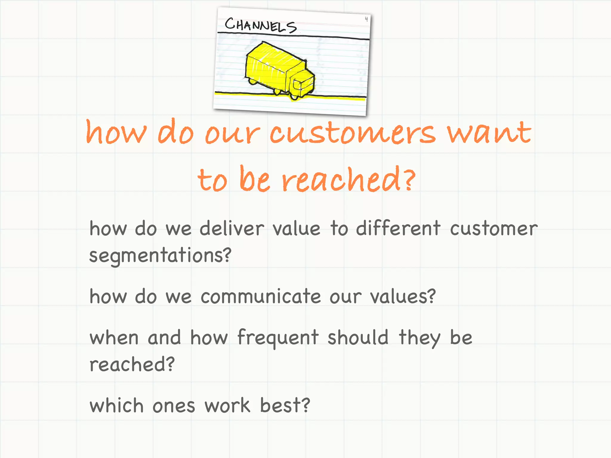 how do our customers want
      to be reached?
how do we deliver value to different customer
segmentations?
how do we communicate our values?
when and how frequent should they be
reached?
which ones work best?
 