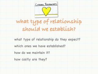 what type of relationship
   should we establish?
what type of relationship do they expect?
which ones we have established?
how do we maintain it?
how costly are they?
 