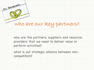 who are our key partners?

who are the partners, suppliers and resource
providers that we need to deliver value or
perform activities?
what is out strategic alliance between non-
competitors?
 