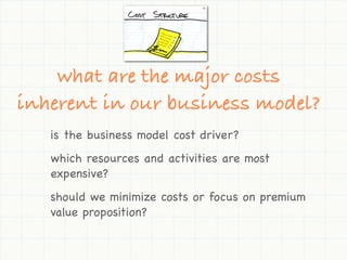 what are the major costs
inherent in our business model?
   is the business model cost driver?
   which resources and activities are most
   expensive?
   should we minimize costs or focus on premium
   value proposition?
 