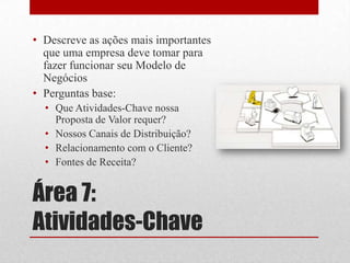 • Descreve as ações mais importantes
  que uma empresa deve tomar para
  fazer funcionar seu Modelo de
  Negócios
• Perguntas base:
  • Que Atividades-Chave nossa
    Proposta de Valor requer?
  • Nossos Canais de Distribuição?
  • Relacionamento com o Cliente?
  • Fontes de Receita?


Área 7:
Atividades-Chave
 