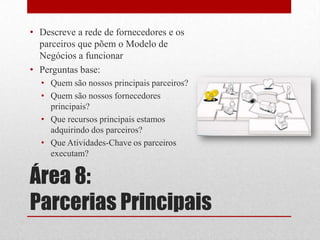 • Descreve a rede de fornecedores e os
  parceiros que põem o Modelo de
  Negócios a funcionar
• Perguntas base:
  • Quem são nossos principais parceiros?
  • Quem são nossos fornecedores
    principais?
  • Que recursos principais estamos
    adquirindo dos parceiros?
  • Que Atividades-Chave os parceiros
    executam?


Área 8:
Parcerias Principais
 