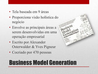 • Tela baseada em 9 áreas
• Proporciona visão holística do
  negócio
• Envolve as principais áreas a
  serem desenvolvidas em uma
  operação empresarial
• Escrito por Alexander
  Osterwalder & Yves Pigneur
• Cocriado por 470 pessoas

Business Model Generation
 
