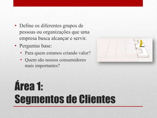 • Define os diferentes grupos de
  pessoas ou organizações que uma
  empresa busca alcançar e servir.
• Perguntas base:
  • Para quem estamos criando valor?
  • Quem são nossos consumidores
    mais importantes?



Área 1:
Segmentos de Clientes
 
