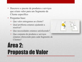 • Descreve o pacote de produtos e serviços
  que criam valor para um Segmento de
  Cliente específico
• Perguntas base:
  • Que valor entregamos ao cliente?
  • Qual problema estamos ajudando a
    resolver?
  • Que necessidades estamos satisfazendo?
  • Que conjunto de produtos e serviços
    estamos oferecendo para cada Segmento de
    Clientes?


Área 2:
Proposta de Valor
 
