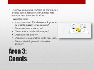 • Descreve como uma empresa se comunica e
  alcança seus Segmentos de Clientes para
  entregar uma Proposta de Valor.
• Perguntas base:
  • Através de quais Canais nossos Segmentos
    de Cliente querem ser contatados?
  • Como os alcançamos agora?
  • Como nossos canais se interagem?
  • Qual funciona melhor?
  • Quais apresentam melhor custo-benefício?
  • Como estão integrados à rotina dos
    clientes?


Área 3:
Canais
 