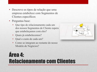 • Descreve os tipos de relação que uma
  empresa estabelece com Segmentos de
  Clientes específicos
• Perguntas base:
  • Que tipo de relacionamento cada um
    dos nossos Segmentos de Cliente espera
    que estabeleçamos com eles?
  • Quais já estabelecemos?
  • Qual o custo de cada um?
  • Como se integram ao restante do nosso
    Modelo de Negócios?


Área 4:
Relacionamento com Clientes
 