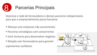 8 Parcerias Principais 
Descreve a rede de fornecedores e demais parceiros indispensáveis 
para que o empreendimento possa funcionar 
• Alianças com empresas não concorrentes 
• Parcerias estratégicas com concorrentes 
• Joint Ventures para desenvolver negócios 
• Relação com fornecedores para garantir 
suprimentos confiáveis 
 