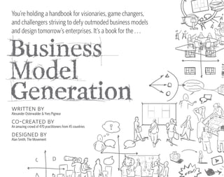 Business Model Generation is a practical,
inspiring handbook for anyone striving to improve              Disruptive new business models are             You’re holding a handbook for visionaries, game changers,
a business model — or craft a new one.
                                                               emblematic of our generation.                  and challengers striving to defy outmoded business models
                                                                                                              and design tomorrow’s enterprises. It’s a book for the . . .
change the way you think about business models
Business Model Generation will teach you powerful and
                                                               Yet they remain poorly understood,
practical innovation techniques used today by leading
companies worldwide. You will learn how to systematically
                                                               even as they transform competitive
understand, design, and implement a new business
model — or analyze and renovate an old one.                    landscapes across industries.
co-created by 470 strategy practitioners
Business Model Generation practices what it preaches.
                                                               Business Model Generation offers
Coauthored by 470 Business Model Canvas practitioners
from forty-five countries, the book was financed and           you powerful, simple, tested tools for
                                                               understanding, designing, reworking,
produced independently of the traditional publishing
industry. It features a tightly integrated, visual, lie-flat
design that enables immediate hands-on use.

designed for doers
                                                               and implementing business models.
Business Model Generation is for those ready to abandon
outmoded thinking and embrace new, innovative                                                                 written by
models of value creation: executives, consultants,                                                            Alexander Osterwalder & Yves Pigneur
entrepreneurs — and leaders of all organizations.
                                                                                                              co-created by
                                                                                                              An amazing crowd of 470 practitioners from 45 countries
                                                                                      $34.95 USA/$41.95 CAN
                                                                                                              designed by
                                                                                                              Alan Smith, The Movement




                                                                                                                                                     2/C: PANTONE PMS COOL GRAY 11 M + PROCESS BLACK
 
