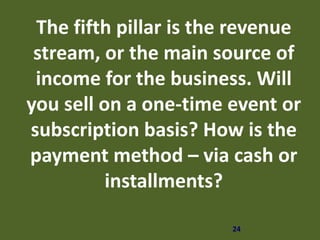 24
The fifth pillar is the revenue
stream, or the main source of
income for the business. Will
you sell on a one-time event or
subscription basis? How is the
payment method – via cash or
installments?
 