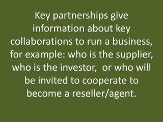 Key partnerships give
information about key
collaborations to run a business,
for example: who is the supplier,
who is the investor, or who will
be invited to cooperate to
become a reseller/agent.
 