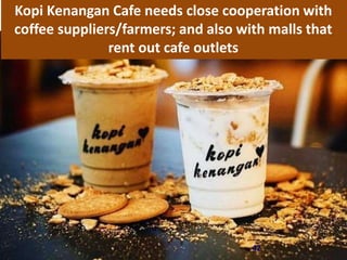 42
Kopi Kenangan Cafe needs close cooperation with
coffee suppliers/farmers; and also with malls that
rent out cafe outlets
 