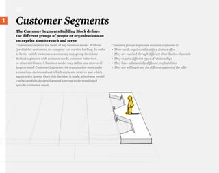 CS

}1
 20
      Customer Segments
      The Customer Segments Building Block defines
      the diΩerent groups of people or organizations an
      enterprise aims to reach and serve
      Customers comprise the heart of any business model. Without         Customer groups represent separate segments if:
      (profitable) customers, no company can survive for long. In order   •	 Their needs require and justify a distinct oΩer
      to better satisfy customers, a company may group them into          •	 They are reached through diΩerent Distribution Channels
      distinct segments with common needs, common behaviors,              •	 They require diΩerent types of relationships
      or other attributes. A business model may define one or several     •	 They have substantially diΩerent profitabilities
      large or small Customer Segments. An organization must make         •	 They are willing to pay for diΩerent aspects of the oΩer
      a conscious decision about which segments to serve and which
      segments to ignore. Once this decision is made, a business model
      can be carefully designed around a strong understanding of
      specific customer needs.
 