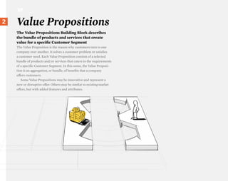 VP

}2
 22
      Value Propositions
      The Value Propositions Building Block describes
      the bundle of products and services that create
      value for a specific Customer Segment
      The Value Proposition is the reason why customers turn to one
      company over another. It solves a customer problem or satisfies
      a customer need. Each Value Proposition consists of a selected
      bundle of products and/or services that caters to the requirements
      of a specific Customer Segment. In this sense, the Value Proposi-
      tion is an aggregation, or bundle, of benefits that a company
      oΩers customers.
         Some Value Propositions may be innovative and represent a
      new or disruptive oΩer. Others may be similar to existing market
      oΩers, but with added features and attributes.
 