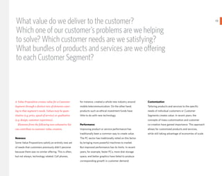 What value do we deliver to the customer?                                                                                                                              23
                                                                                                                                                                            }
Which one of our customer’s problems are we helping
to solve? Which customer needs are we satisfying?
What bundles of products and services are we oΩering
to each Customer Segment?



A Value Proposition creates value for a Customer         for instance, created a whole new industry around       Customization
Segment through a distinct mix of elements cater-        mobile telecommunication. On the other hand,            Tailoring products and services to the specific
ing to that segment’s needs. Values may be quan-         products such as ethical investment funds have          needs of individual customers or Customer
titative (e.g. price, speed of service) or qualitative   little to do with new technology.                       Segments creates value. In recent years, the
(e.g. design, customer experience).                                                                              concepts of mass customization and customer
  Elements from the following non-exhaustive list        Performance                                             co-creation have gained importance. This approach
can contribute to customer value creation.               Improving product or service performance has            allows for customized products and services,
                                                         traditionally been a common way to create value.        while still taking advantage of economies of scale.
Newness                                                  The PC sector has traditionally relied on this factor
Some Value Propositions satisfy an entirely new set      by bringing more powerful machines to market.
of needs that customers previously didn’t perceive       But improved performance has its limits. In recent
because there was no similar oΩering. This is often,     years, for example, faster PCs, more disk storage
but not always, technology related. Cell phones,         space, and better graphics have failed to produce
                                                         corresponding growth in customer demand.
 