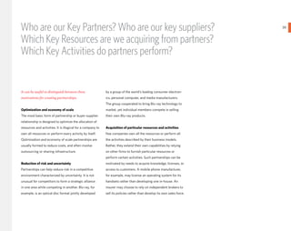 Who are our Key Partners? Who are our key suppliers?                                                                      39
                                                                                                                               }
Which Key Resources are we acquiring from partners?
Which Key Activities do partners perform?


It can be useful to distinguish between three                by a group of the world’s leading consumer electron-
motivations for creating partnerships:                       ics, personal computer, and media manufacturers.
                                                             The group cooperated to bring Blu-ray technology to
Optimization and economy of scale                            market, yet individual members compete in selling
The most basic form of partnership or buyer-supplier         their own Blu-ray products.
relationship is designed to optimize the allocation of
resources and activities. It is illogical for a company to   Acquisition of particular resources and activities
own all resources or perform every activity by itself.       Few companies own all the resources or perform all
Optimization and economy of scale partnerships are           the activities described by their business models.
usually formed to reduce costs, and often involve            Rather, they extend their own capabilities by relying
outsourcing or sharing infrastructure.                       on other firms to furnish particular resources or
                                                             perform certain activities. Such partnerships can be
Reduction of risk and uncertainty                            motivated by needs to acquire knowledge, licenses, or
Partnerships can help reduce risk in a competitive           access to customers. A mobile phone manufacturer,
environment characterized by uncertainty. It is not          for example, may license an operating system for its
unusual for competitors to form a strategic alliance         handsets rather than developing one in-house. An
in one area while competing in another. Blu-ray, for         insurer may choose to rely on independent brokers to
example, is an optical disc format jointly developed         sell its policies rather than develop its own sales force.
 