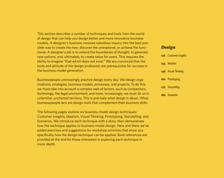 This section describes a number of techniques and tools from the world
of design that can help you design better and more innovative business
models. A designer’s business involves relentless inquiry into the best pos-
sible way to create the new, discover the unexplored, or achieve the func-      Design
tional. A designer’s job is to extend the boundaries of thought, to generate
new options, and, ultimately, to create value for users. This requires the      126 Customer Insights

ability to imagine “that which does not exist.” We are convinced that the
                                                                                134 Ideation
tools and attitude of the design profession are prerequisites for success in
the business model generation.                                                  146 Visual Thinking

Businesspeople unknowingly practice design every day. We design orga-           160 Prototyping
nizations, strategies, business models, processes, and projects. To do this,
                                                                                170 Storytelling
we must take into account a complex web of factors, such as competitors,
technology, the legal environment, and more. Increasingly, we must do so in     180 Scenarios
unfamiliar, uncharted territory. This is precisely what design is about. What
businesspeople lack are design tools that complement their business skills.

The following pages explore six business model design techniques:
Customer Insights, Ideation, Visual Thinking, Prototyping, Storytelling, and
Scenarios. We introduce each technique with a story, then demonstrate
how the technique applies to business model design. Here and there we've
added exercises and suggestions for workshop activities that show you
specifically how the design technique can be applied. Book references are
provided at the end for those interested in exploring each technique in
more depth.
 
