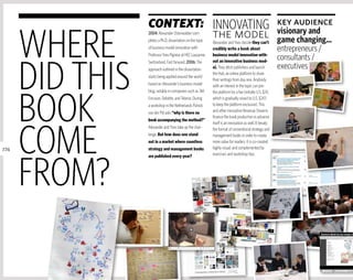 Context: InnOVATInG key audience

      WHERE
                                     visionary and
                 2004: Alexander Osterwalder com-
                                                            the model
                 pletes a Ph.D. dissertation on the topic   Alexander and Yves decide they can’t          game changing…
                 of business model innovation with          credibly write a book about                   entrepreneurs /
                 Professor Yves Pigneur at HEC Lausanne,    business model innovation with-
                                                                                                          consultants /


      DID THIS
                 Switzerland. Fast forward. 2006: The       out an innovative business mod-
                 approach outlined in the dissertation      el. They ditch publishers and launch          executives
                                                            the Hub, an online platform to share
                 starts being applied around the world
                                                            their writings from day one. Anybody
                 based on Alexander’s business model        with an interest in the topic can join




      BOOK
                 blog, notably in companies such as 3M,     the platform for a fee (initially U.S. $24,
                 Ericsson, Deloitte, and Telenor. During    which is gradually raised to U.S. $243
                 a workshop in the netherlands Patrick      to keep the platform exclusive). This
                 van der Pijl asks “why is there no         and other innovative Revenue Streams
                                                            finance the book production in advance
                 book accompanying the method?”




      COME
                                                            itself is an innovation as well. It breaks
                 Alexander and Yves take up the chal-       the format of conventional strategy and
                 lenge. But how does one stand              management books in order to create
                 out in a market where countless            more value for readers: it is co-created
274              strategy and management books              highly visual, and complemented by




      FROM?
                 are published every year?                  exercises and workshop tips.
 