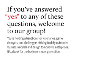If you’ve answered
“yes” to any of these
 questions, welcome
 to our group!
You’re holding a handbook for visionaries, game
changers, and challengers striving to defy outmoded
business models and design tomorrow’s enterprises.
It’s a book for the business model generation.
 