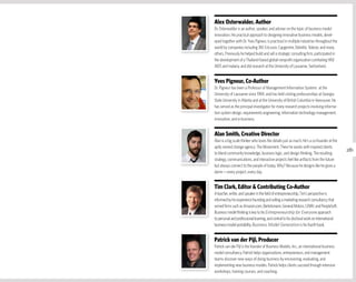 Alex Osterwalder, Author
Dr. Osterwalder is an author, speaker, and adviser on the topic of business model
innovation. His practical approach to designing innovative business models, devel-
oped together with Dr. Yves Pigneur, is practiced in multiple industries throughout the
world by companies including 3M, Ericsson, Capgemini, Deloitte, Telenor, and many
others. Previously he helped build and sell a strategic consulting firm, participated in
the development of a Thailand-based global nonprofit organization combating HIV/
AIDS and malaria, and did research at the University of Lausanne, Switzerland.


yves Pigneur, Co-Author
Dr. Pigneur has been a Professor of Management Information Systems at the
University of Lausanne since 1984, and has held visiting professorships at Georgia
State University in Atlanta and at the University of British Columbia in Vancouver. He
has served as the principal investigator for many research projects involving informa-
tion system design, requirements engineering, information technology management,
innovation, and e-business.


Alan Smith, Creative Director
Alan is a big scale thinker who loves the details just as much. He's a co-founder at the
aptly named change agency: The Movement. There he works with inspired clients
                                                                                           281
to blend community knowledge, business logic, and design thinking. The resulting
strategy, communications, and interactive projects feel like artifacts from the future
but always connect to the people of today. Why? Because he designs like he gives a
damn — every project, every day.


Tim Clark, Editor & Contributing Co-Author
A teacher, writer, and speaker in the field of entrepreneurship, Tim’s perspective is
informed by his experience founding and selling a marketing research consultancy that
served firms such as Amazon.com, Bertelsmann, General Motors, LVMH, and PeopleSoft.
Business model thinking is key to his Entrepreneurship for Everyone approach
to personal and professional learning, and central to his doctoral work on international
business model portability. Business Model Generation is his fourth book.


Patrick van der Pijl, Producer
Patrick van der Pijl is the founder of Business Models, Inc., an international business
model consultancy. Patrick helps organizations, entrepreneurs, and management
teams discover new ways of doing business by envisioning, evaluating, and
implementing new business models. Patrick helps clients succeed through intensive
workshops, training courses, and coaching.
 