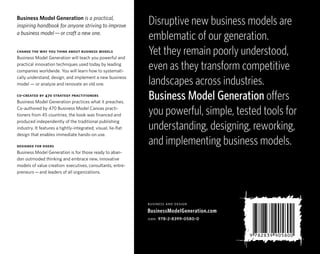 Business Model Generation is a practical,
inspiring handbook for anyone striving to improve              Disruptive new business models are
a business model — or craft a new one.
                                                               emblematic of our generation.
change the way you think about business models
Business Model Generation will teach you powerful and
                                                               Yet they remain poorly understood,
practical innovation techniques used today by leading
companies worldwide. You will learn how to systemati-
                                                               even as they transform competitive
cally understand, design, and implement a new business
model — or analyze and renovate an old one.                    landscapes across industries.
co-created by 470 strategy practitioners
Business Model Generation practices what it preaches.
                                                               Business Model Generation offers
Co-authored by 470 Business Model Canvas practi-
tioners from 45 countries, the book was financed and           you powerful, simple, tested tools for
                                                               understanding, designing, reworking,
produced independently of the traditional publishing
industry. It features a tightly-integrated, visual, lie-flat
design that enables immediate hands-on use.

designed for doers
                                                               and implementing business models.
Business Model Generation is for those ready to aban-
don outmoded thinking and embrace new, innovative
models of value creation: executives, consultants, entre-
preneurs — and leaders of all organizations.




                                                               business and design
                                                               BusinessModelGeneration.com
                                                               isbn: 978-2-8399-0580-0
 