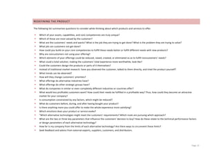 REDEFINING	
  THE	
  PRODUCT	
  

The	
  following	
  list	
  summarizes	
  questions	
  to	
  consider	
  while	
  thinking	
  about	
  which	
  products	
  and	
  services	
  to	
  offer.	
  

       •   Which	
  of	
  your	
  assets,	
  capabilities,	
  and	
  core	
  competencies	
  are	
  truly	
  unique?	
  
       •   Which	
  of	
  those	
  are	
  most	
  valued	
  by	
  the	
  customer?	
  
       •   What	
  are	
  the	
  customers’	
  needs	
  and	
  wants?	
  What	
  is	
  the	
  job	
  they	
  are	
  trying	
  to	
  get	
  done?	
  What	
  is	
  the	
  problem	
  they	
  are	
  trying	
  to	
  solve?	
  
       •   What	
  job	
  can	
  customers	
  not	
  get	
  done?	
  
       •   How	
  could	
  you	
  build	
  on	
  your	
  core	
  competencies	
  to	
  fulfill	
  these	
  needs	
  better	
  or	
  fulfill	
  different	
  needs	
  with	
  new	
  products?	
  
       •   Why	
  are	
  noncustomers	
  not	
  using	
  your	
  offering?	
  
       •   Which	
  elements	
  of	
  your	
  offerings	
  could	
  be	
  reduced,	
  raised,	
  created,	
  or	
  eliminated	
  so	
  as	
  to	
  fulfill	
  noncustomers’	
  needs?	
  
       •   What	
  could	
  a	
  total	
  solution,	
  making	
  the	
  customers’	
  total	
  experience	
  more	
  worthwhile,	
  look	
  like?	
  
       •   Could	
  the	
  customers	
  design	
  the	
  products	
  or	
  parts	
  of	
  it	
  themselves?	
  
       •   Instead	
  of	
  traditional	
  market	
  research:	
  have	
  you	
  observed	
  the	
  customer,	
  talked	
  to	
  them	
  directly,	
  and	
  tried	
  the	
  product	
  yourself?	
  	
  
       •   What	
  trends	
  can	
  be	
  observed?	
  
       •   How	
  will	
  they	
  change	
  customers’	
  priorities?	
  
       •   What	
  offerings	
  do	
  alternative	
  industries	
  have?	
  
       •   What	
  offerings	
  do	
  other	
  strategic	
  groups	
  have?	
  
       •   What	
  do	
  companies	
  in	
  similar	
  or	
  even	
  completely	
  different	
  industries	
  or	
  countries	
  offer?	
  
       •   What	
  would	
  less	
  profitable	
  customers	
  want?	
  How	
  could	
  their	
  needs	
  be	
  fulfilled	
  in	
  a	
  profitable	
  way?	
  Thus,	
  how	
  could	
  they	
  become	
  an	
  attractive	
  
           market	
  for	
  your	
  company?	
  
       •   Is	
  consumption	
  constrained	
  by	
  any	
  factors,	
  which	
  might	
  be	
  reduced?	
  
       •   What	
  do	
  customers	
  before,	
  during,	
  and	
  after	
  having	
  bought	
  your	
  product?	
  
       •   Is	
  there	
  anything	
  more	
  you	
  could	
  offer	
  to	
  make	
  the	
  whole	
  experience	
  more	
  satisfying?	
  
       •   Which	
  emotions	
  does	
  your	
  product	
  or	
  service	
  evoke?	
  
       •   “Which	
  alternative	
  technologies	
  might	
  meet	
  the	
  customers’	
  requirements?	
  Which	
  rivals	
  are	
  pursuing	
  which	
  approach?	
  
       •   What	
  are	
  the	
  two	
  or	
  three	
  key	
  parameters	
  that	
  influence	
  the	
  customers’	
  decision	
  to	
  buy?	
  How	
  do	
  these	
  relate	
  to	
  the	
  technical	
  performance	
  factors	
  
           or	
  design	
  parameters	
  of	
  each	
  alternative	
  technology?	
  
       •   How	
  far	
  is	
  my	
  company	
  from	
  the	
  limits	
  of	
  each	
  alternative	
  technology?	
  Are	
  there	
  ways	
  to	
  circumvent	
  these	
  limits?	
  
       •   Seek	
  feedback	
  and	
  advice	
  from	
  external	
  experts,	
  suppliers,	
  customers,	
  and	
  distributors.	
  

	
  


	
                                                                                   	
                                                                                                                                     Page	
  12	
  
 