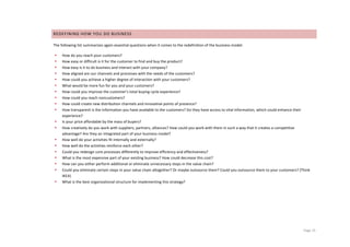 REDEFINING	
  HOW	
  YOU	
  DO	
  BUSINESS	
  

The	
  following	
  list	
  summarizes	
  again	
  essential	
  questions	
  when	
  it	
  comes	
  to	
  the	
  redefinition	
  of	
  the	
  business	
  model:	
  

       •   How	
  do	
  you	
  reach	
  your	
  customers?	
  
       •   How	
  easy	
  or	
  difficult	
  is	
  it	
  for	
  the	
  customer	
  to	
  find	
  and	
  buy	
  the	
  product?	
  
       •   How	
  easy	
  is	
  it	
  to	
  do	
  business	
  and	
  interact	
  with	
  your	
  company?	
  
       •   How	
  aligned	
  are	
  our	
  channels	
  and	
  processes	
  with	
  the	
  needs	
  of	
  the	
  customers?	
  
       •   How	
  could	
  you	
  achieve	
  a	
  higher	
  degree	
  of	
  interaction	
  with	
  your	
  customers?	
  
       •   What	
  would	
  be	
  more	
  fun	
  for	
  you	
  and	
  your	
  customers?	
  
       •   How	
  could	
  you	
  improve	
  the	
  customer’s	
  total	
  buying	
  cycle	
  experience?	
  
       •   How	
  could	
  you	
  reach	
  noncustomers?	
  
       •   How	
  could	
  create	
  new	
  distribution	
  channels	
  and	
  innovative	
  points	
  of	
  presence?	
  
       •   How	
  transparent	
  is	
  the	
  information	
  you	
  have	
  available	
  to	
  the	
  customers?	
  Do	
  they	
  have	
  access	
  to	
  vital	
  information,	
  which	
  could	
  enhance	
  their	
  
           experience?	
  
       •   Is	
  your	
  price	
  affordable	
  by	
  the	
  mass	
  of	
  buyers?	
  
       •   How	
  creatively	
  do	
  you	
  work	
  with	
  suppliers,	
  partners,	
  alliances?	
  How	
  could	
  you	
  work	
  with	
  them	
  in	
  such	
  a	
  way	
  that	
  it	
  creates	
  a	
  competitive	
  
           advantage?	
  Are	
  they	
  an	
  integrated	
  part	
  of	
  your	
  business	
  model?	
  
       •   How	
  well	
  do	
  your	
  activities	
  fit	
  internally	
  and	
  externally?	
  
       •   How	
  well	
  do	
  the	
  activities	
  reinforce	
  each	
  other?	
  
       •   Could	
  you	
  redesign	
  core	
  processes	
  differently	
  to	
  improve	
  efficiency	
  and	
  effectiveness?	
  
       •   What	
  is	
  the	
  most	
  expensive	
  part	
  of	
  your	
  existing	
  business?	
  How	
  could	
  decrease	
  this	
  cost?	
  
       •   How	
  can	
  you	
  either	
  perform	
  additional	
  or	
  eliminate	
  unnecessary	
  steps	
  in	
  the	
  value	
  chain?	
  
       •   Could	
  you	
  eliminate	
  certain	
  steps	
  in	
  your	
  value	
  chain	
  altogether?	
  Or	
  maybe	
  outsource	
  them?	
  Could	
  you	
  outsource	
  them	
  to	
  your	
  customers?	
  (Think	
  
           IKEA)	
  
       •   What	
  is	
  the	
  best	
  organizational	
  structure	
  for	
  implementing	
  this	
  strategy?	
  


	
                                                   	
  




	
                                                                                	
                                                                                                                                 Page	
  15	
  
 