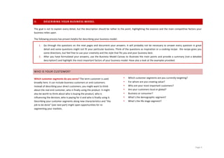 II.           DESCRIBING	
  YOUR	
  BUSINESS	
  MODEL	
  

The	
  goal	
  is	
  not	
  to	
  explain	
  every	
  detail,	
  but	
  the	
  description	
  should	
  be	
  rather	
  to	
  the	
  point,	
  highlighting	
  the	
  essence	
  and	
  the	
  main	
  competitive	
  factors	
  your	
  
business	
  relies	
  upon.	
  	
  

The	
  following	
  process	
  has	
  proven	
  helpful	
  for	
  describing	
  your	
  business	
  model:	
  

       1.     Go	
  through	
  the	
  questions	
   on	
  the	
  next	
  pages	
  and	
  document	
  your	
  answers.	
  It	
  will	
  probably	
   not	
  be	
   necessary	
   to	
   answer	
   every	
   question	
  in	
  great	
  
              detail	
  and	
  some	
  questions	
  might	
  not	
  fit	
  your	
  particular	
  business.	
  Think	
  of	
  the	
  questions	
  as	
  inspiration	
  or	
  a	
  cooking	
  recipe:	
  	
  the	
  recipe	
  gives	
  you	
  
              some	
  directions,	
  but	
  feel	
  free	
  to	
  use	
  your	
  creativity	
  and	
  the	
  style	
  that	
  fits	
  you	
  and	
  your	
  business	
  best.	
  
       2.     After	
   you	
   have	
   formulated	
   your	
   answers,	
   use	
   the	
   Business	
   Model	
   Canvas	
   to	
   illustrate	
   the	
   main	
   points	
   and	
   provide	
   a	
   summary	
   (not	
   a	
   detailed	
  
              description!)	
  and	
  highlight	
  the	
  most	
  important	
  factors	
  of	
  your	
  business	
  model.	
  Have	
  also	
  a	
  look	
  at	
  the	
  examples	
  provided.	
  	
  
              	
  

WHO	
  IS	
  YOUR	
  CUSTOMER?	
  

Which	
  customer	
  segments	
  do	
  you	
  serve?	
  The	
  term	
  customer	
  is	
  used	
                                  •      Which	
  customer	
  segments	
  are	
  you	
  currently	
  targeting?	
  
broadly	
  here.	
  It	
  can	
  include	
  business	
  customers	
  or	
  end	
  customers.	
                                   •      For	
  whom	
  are	
  you	
  creating	
  value?	
  
Instead	
  of	
  describing	
  your	
  direct	
  customers,	
  you	
  might	
  want	
  to	
  think	
                             •      Who	
  are	
  your	
  most	
  important	
  customers?	
  
about	
  the	
  real	
  end	
  customer,	
  who	
  is	
  finally	
  using	
  the	
  product.	
  It	
  might	
                    •      Are	
  your	
  customers	
  local	
  or	
  global?	
  
also	
  be	
  worth	
  to	
  think	
  about	
  who	
  is	
  buying	
  the	
  product,	
  who	
  is	
                             •      Business	
  or	
  consumer?	
  
influencing	
  the	
  decision,	
  who	
  is	
  paying	
  for	
  it	
  and	
  who	
  is	
  finally	
  using	
  it.	
             •      What’s	
  the	
  demographic	
  segment?	
  
Describing	
  your	
  customer	
  segments	
  along	
  new	
  characteristics	
  and	
  “the	
                                   •      What’s	
  the	
  life	
  stage	
  segment?
job	
  to	
  be	
  done”	
  (see	
  next	
  part)	
  might	
  open	
  opportunities	
  for	
  re-­‐
segmenting	
  your	
  markets.	
  

	
                                                        	
  




	
                                                                                          	
                                                                                                                                           Page	
  4	
  
 