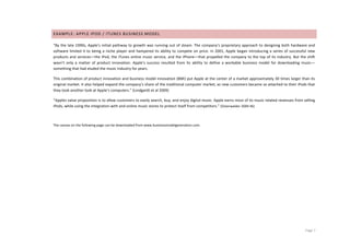 EXAMPLE:	
  APPLE	
  IPOD	
  /	
  ITUNES	
  BUSINESS	
  MODEL	
  

“By	
   the	
   late	
   1990s,	
   Apple’s	
   initial	
   pathway	
   to	
   growth	
   was	
   running	
   out	
   of	
   steam.	
   The	
   company’s	
   proprietary	
   approach	
   to	
   designing	
   both	
   hardware	
   and	
  
software	
   limited	
   it	
   to	
   being	
   a	
   niche	
   player	
   and	
   hampered	
   its	
   ability	
   to	
   compete	
   on	
   price.	
   In	
   2001,	
   Apple	
   began	
   introducing	
   a	
   series	
   of	
   successful	
   new	
  
products	
   and	
   services—the	
   iPod,	
   the	
   iTunes	
   online	
   music	
   service,	
   and	
   the	
   iPhone—that	
   propelled	
   the	
   company	
   to	
   the	
   top	
   of	
   its	
   industry.	
   But	
   the	
   shift	
  
wasn’t	
   only	
   a	
   matter	
   of	
   product	
   innovation.	
   Apple’s	
   success	
   resulted	
   from	
   its	
   ability	
   to	
   define	
   a	
   workable	
   business	
   model	
   for	
   downloading	
   music—
something	
  that	
  had	
  eluded	
  the	
  music	
  industry	
  for	
  years.	
  

This	
  combination	
  of	
  product	
  innovation	
  and	
  business	
  model	
  innovation	
  (BMI)	
  put	
  Apple	
  at	
  the	
  center	
  of	
  a	
  market	
  approximately	
  30	
  times	
  larger	
  than	
  its	
  
original	
   market.	
   It	
   also	
   helped	
   expand	
   the	
   company’s	
   share	
   of	
   the	
   traditional	
   computer	
   market,	
   as	
   new	
   customers	
   became	
   so	
   attached	
   to	
   their	
   iPods	
   that	
  
they	
  took	
  another	
  look	
  at	
  Apple’s	
  computers.”	
  (Lindgardt	
  et	
  al	
  2009)	
  

“Apples	
   value	
   proposition	
   is	
   to	
   allow	
   customers	
   to	
   easily	
   search,	
   buy,	
   and	
   enjoy	
   digital	
   music.	
   Apple	
   earns	
   most	
   of	
   its	
   music	
   related	
   revenues	
   from	
   selling	
  
iPods,	
  while	
  using	
  the	
  integration	
  with	
  and	
  online	
  music	
  stores	
  to	
  protect	
  itself	
  from	
  competitors.”	
  (Osterwalder	
  2009	
  46)	
  

	
  

The	
  canvas	
  on	
  the	
  following	
  page	
  can	
  be	
  downloaded	
  from	
  www.businessmodelgeneration.com.	
  




	
                                                                                         	
                                                                                                                                                       Page	
  7	
  
 