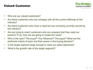 Valued Customer


   Who are our valued customers?
   Are there customers who are unhappy with all the current offerings of the
    industry?
   Are there customers who have a need but are not being currently served by
    the industry?
   Are we trying to reach customers who are unaware that they need our
    product? If so, how are we going to create the need?
   Who is the user? The buyer? The influencer? The payer? What are the
    preferred criteria of each and their power in the buying decision?
   Is the target segment large enough to meet our sales objectives?
   What is the growth rate of the target segment?




                                                                                3V’s   25
 