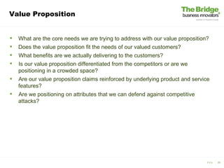 Value Proposition


   What are the core needs we are trying to address with our value proposition?
   Does the value proposition fit the needs of our valued customers?
   What benefits are we actually delivering to the customers?
   Is our value proposition differentiated from the competitors or are we
    positioning in a crowded space?
   Are our value proposition claims reinforced by underlying product and service
    features?
   Are we positioning on attributes that we can defend against competitive
    attacks?




                                                                               3 V’s   26
 