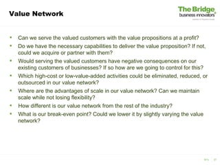 Value Network


   Can we serve the valued customers with the value propositions at a profit?
   Do we have the necessary capabilities to deliver the value proposition? If not,
    could we acquire or partner with them?
   Would serving the valued customers have negative consequences on our
    existing customers of businesses? If so how are we going to control for this?
   Which high-cost or low-value-added activities could be eliminated, reduced, or
    outsourced in our value network?
   Where are the advantages of scale in our value network? Can we maintain
    scale while not losing flexibility?
   How different is our value network from the rest of the industry?
   What is our break-even point? Could we lower it by slightly varying the value
    network?




                                                                                    3V’s   27
 
