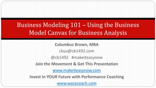 Business Modeling 101 – Using the Business
Model Canvas for Business Analysis
Columbus Brown, MBA
cbus@cb1492.com
@cb1492 #makeiteasynow
Join the Movement & Get This Presentation
www.makeiteasynow.com
Invest In YOUR Future with Performance Coaching
www.wazacoach.com
 