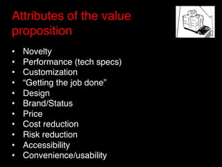 Attributes of the value
proposition "
"
•    Novelty"
•    Performance (tech specs)"
•    Customization"
•    “Getting the job done”"
•    Design"
•    Brand/Status"
•    Price"
•    Cost reduction"
•    Risk reduction"
•    Accessibility"
•    Convenience/usability"
 