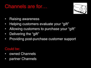 Channels are for…"
"
•    Raising awareness"
•    Helping customers evaluate your “gift”"
•    Allowing customers to purchase your “gift”"
•    Delivering the “gift”"
•    Providing post-purchase customer support"

Could be:"
•  owned Channels"
•  partner Channels"
 