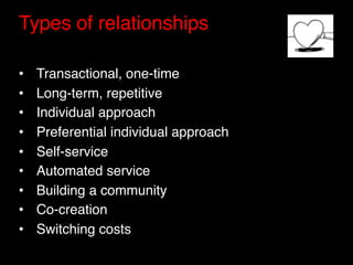 Types of relationships"
"
•    Transactional, one-time "
•    Long-term, repetitive"
•    Individual approach"
•    Preferential individual approach"
•    Self-service"
•    Automated service"
•    Building a community"
•    Co-creation "
•    Switching costs"
 