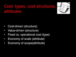 Cost: types, cost structures,
attributes"

"
•    Cost-driven (structure)"
•    Value-driven (structure)"
•    Fixed vs. operational cost (type)"
•    Economy of scale (attribute)"
•    Economy of scope(attribute)"
 