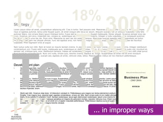 1%                                                                         18%
Strategy
                                                                                                                       300%
Lorem ipsum dolor sit amet, consectetuer adipiscing elit. Cras in tortor. Sed posuere erat. Maecenas pulvinar nulla eu magna. Vivamus semper,




                                                                                Text
risus ut egestas pulvinar, lectus ante feugiat quam, sit amet congue odio lacus ac ipsum. Aliquam suscipit, est ut volutpat vulputate, nulla felis
pulvinar libero, non ornare libero ipsum tristique tortor. Fusce sed lorem vitae justo feugiat malesuada. Donec aliquet. Vivamus semper eros nec



Text
diam. Vivamus sem arcu, imperdiet nec, congue ac, scelerisque vel, nulla. Donec et mauris. Integer a nulla vulputate pede consequat euismod.
Praesent molestie urna nec leo. Proin eros. Maecenas ac sem nec dui sodales tempus. Maecenas suscipit egestas velit. Suspendisse vel tortor.
Proin imperdiet, sem nec aliquet ultrices, nunc est egestas eros, non hendrerit magna eros eget augue. Maecenas sed leo vitae leo faucibus
vulputate. Proin dignissim eros at augue.




Text
Nam luctus nulla non nibh. Nam at lorem ac mauris laoreet viverra. In placerat consequat nunc. Donec rhoncus nunc ac urna. Integer vestibulum
condimentum orci. Fusce velit turpis, malesuada quis, scelerisque ut, eleifend vitae, ipsum. Vestibulum eu erat. Vestibulum justo nisl, tincidunt et,
semper vel, tristique quis, eros. Vestibulum tempus, massa vel consectetuer congue, erat magna consequat purus, a facilisis orci nibh vitae purus.
Nam tincidunt venenatis ligula. Nunc orci nulla, ornare quis, lobortis viverra, dapibus at, turpis. Suspendisse sit amet nisl at enim tincidunt
blandit. Curabitur augue est, suscipit sed, egestas sit amet, vehicula vitae, tellus. Maecenas nec metus vel nisi interdum pellentesque.




Development plan
•      Quisque augue felis, commodo a, elementum id, faucibus id, sem. Aenean rutrum enim. Praesent pulvinar dignissim nisl. Cras a nunc. Donec tincidunt odio sit
       amet lacus. Pellentesque metus tortor, ullamcorper vitae, lobortis vel, euismod in, mi. Ut laoreet, tellus laoreet blandit mollis, massa purus posuere purus, quis
       molestie ligula massa eu metus. Duis placerat, nulla sit amet ornare interdum, neque nunc mollis leo, vitae porttitor mi orci sit amet neque. Donec at enim. In
       facilisis tellus gravida ligula. Phasellus ut lorem. Pellentesque ac tortor eget augue suscipit ullamcorper. Aenean eleifend porta orci.

•      Etiam at arcu. Vestibulum lacinia nunc in eros. Suspendisse potenti. Aliquam erat volutpat. Donec gravida. Lorem ipsum dolor sit amet, consectetuer adipiscing
       elit. Cum sociis natoque penatibus et magnis dis parturient montes, nascetur ridiculus mus. Maecenas vel enim et metus semper fringilla. Donec ornare arcu.
       Maecenas faucibus ligula convallis nibh. Mauris dui quam, congue eu, commodo nec, tristique in, enim. Nulla auctor semper urna. Quisque a elit eu purus
       iaculis vestibulum. Aliquam dictum risus at odio. Fusce at lorem et elit faucibus placerat. Aenean velit. Proin elit odio, blandit et, scelerisque quis, pulvinar a, dui.
       Nunc magna dolor, bibendum ut, accumsan congue, tincidunt sit amet, neque. Proin consequat tincidunt lacus. In urna dui, congue nec, tincidunt sit amet,
       facilisis imperdiet, lorem.

•      Morbi sed nibh. Vivamus vitae dolor. Ut bibendum volutpat mi. Pellentesque quis magna non lectus elementum pretium. Aliquam quis est vitae arcu consequat




12%
       fringilla. Cras magna risus, placerat eget, egestas consectetuer, ornare vel, felis. Nam ornare justo id orci mattis ultricies. Morbi luctus. Ut pretium odio ac
       libero. Nunc sollicitudin pharetra lorem. Aenean scelerisque, lacus eget ullamcorper scelerisque, ipsum urna viverra mi, eget viverra quam eros eget velit. Ut
       lacinia feugiat purus. Cum sociis natoque penatibus et magnis dis parturient montes, nascetur ridiculus mus. Etiam nunc nisl, aliquam blandit, luctus id,




                                                                                                                        Words
       commodo laoreet, sem. Phasellus sit amet orci ut sapien vulputate pellentesque. Pellentesque dapibus purus et quam. Nam sit amet magna in neque dignissim
       sodales. Aenean non justo nec magna lobortis volutpat.



                                                                                                        ... in improper ways
 