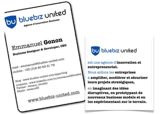 siness
                          ion Bu
               ed ’innovat                         LOGO BLUEBIZ UNITED
         Agenc




                 uel G ononEO
E mmangner & Developer, C
                 nited
     si  s De
      es

           ebiz u
Busin


   b u blu
mail :
       emma
              nuel@b
                     luebiz
                    80 83
                            -united
                          31 79
                                    .com
                                                             est une agence d’innovation et
                                                             entrepreneuriat.
               (0)6
mobi  le : +33
                                      s/blog                 Nous aidons les entreprises
                                   m/app             uebiz
                           ited.co           nuel2bl
                    biz-un              emma                 à ampliﬁer, accélérer et sécuriser
             w.blue              om/in/
  Blog : w
          w
          in : w
                        kedin.
                 ww.lin ebiz
  Linked : @manu_blu
                               c
                                                                  bu bluebiz united
                                                             leurs projets stratégiques,
          r
   Twitte emanu69                                            en imaginant des idées
           :
   Skype
                                              m
                                      ited.co
                                                             disruptives, en prototypant de

            ww
                EBIZ U
               w.blue
                      b
                       NITED    iz-un                        nouveaux business models et en

           U BLU
                                                             les expérimentant sur le terrain.
         B
 