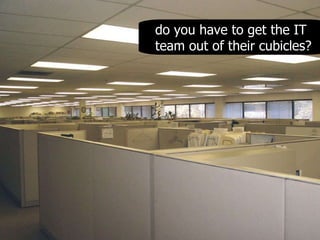 do you have to get the IT team out of their cubicles? 