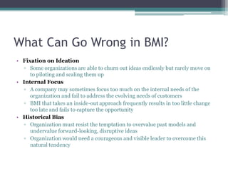 What Can Go Wrong in BMI?
• Fixation on Ideation
  ▫ Some organizations are able to churn out ideas endlessly but rarely move on
     to piloting and scaling them up
• Internal Focus
  ▫ A company may sometimes focus too much on the internal needs of the
     organization and fail to address the evolving needs of customers
  ▫ BMI that takes an inside-out approach frequently results in too little change
     too late and fails to capture the opportunity
• Historical Bias
  ▫ Organization must resist the temptation to overvalue past models and
     undervalue forward-looking, disruptive ideas
  ▫ Organization would need a courageous and visible leader to overcome this
     natural tendency
 