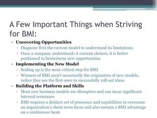 A Few Important Things when Striving
for BMI:
• Uncovering Opportunities
  ▫ Diagnose first the current model to understand its limitations
  ▫ Once a company understands it current choices, it is better
    positioned to brainstorm new opportunities
• Implementing the New Model
  ▫ Scaling up is the most critical step for BMI
  ▫ Winners of BMI aren’t necessarily the originators of new models,
    rather they are the first ones to successfully roll out ideas
• Building the Platform and Skills
  ▫ Most new business models are disruptive and can incur significant
    internal resistance
  ▫ BMI requires a distinct set of processes and capabilities to overcome
    an organization’s short-term focus and also sustain a BMI advantage
    on a continuous basis
 
