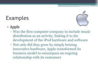 Examples
• Apple
 ▫ Was the first computer company to include music
   distribution as an activity, linking it to the
   development of the iPod hardware and software
 ▫ Not only did they grow by simply brining
   innovative hardware, Apple transformed its
   business model to encompass an ongoing
   relationship with its customers
 